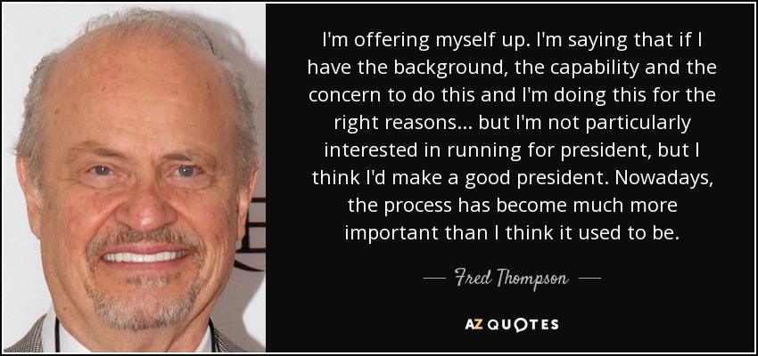 I'm offering myself up. I'm saying that if I have the background, the capability and the concern to do this and I'm doing this for the right reasons... but I'm not particularly interested in running for president, but I think I'd make a good president. Nowadays, the process has become much more important than I think it used to be. - Fred Thompson