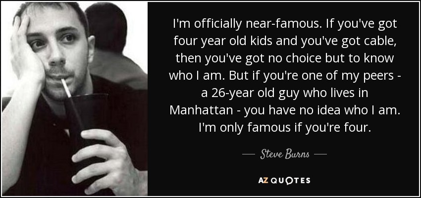 I'm officially near-famous. If you've got four year old kids and you've got cable, then you've got no choice but to know who I am. But if you're one of my peers - a 26-year old guy who lives in Manhattan - you have no idea who I am. I'm only famous if you're four. - Steve Burns