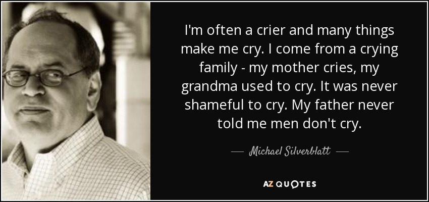 I'm often a crier and many things make me cry. I come from a crying family - my mother cries, my grandma used to cry. It was never shameful to cry. My father never told me men don't cry. - Michael Silverblatt
