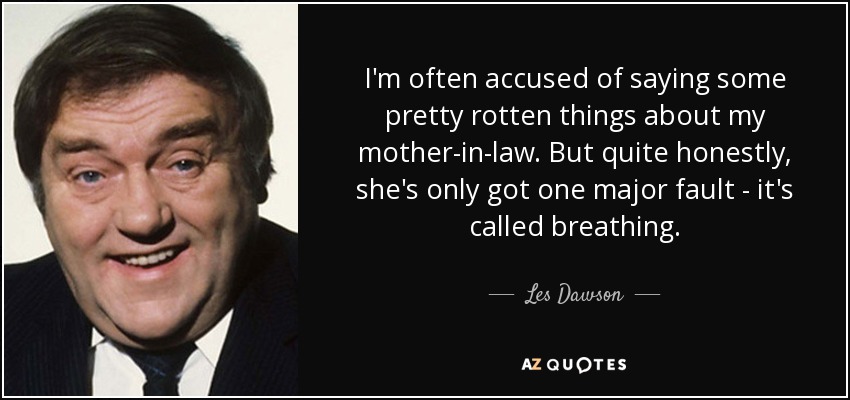 I'm often accused of saying some pretty rotten things about my mother-in-law. But quite honestly, she's only got one major fault - it's called breathing. - Les Dawson
