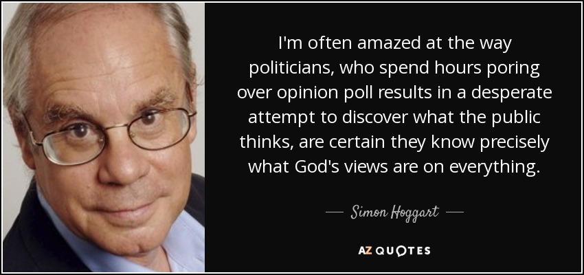 I'm often amazed at the way politicians, who spend hours poring over opinion poll results in a desperate attempt to discover what the public thinks, are certain they know precisely what God's views are on everything. - Simon Hoggart