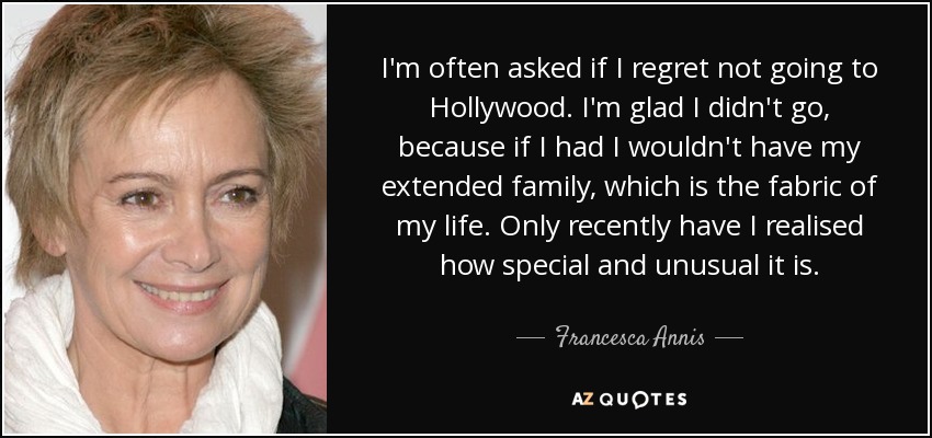 I'm often asked if I regret not going to Hollywood. I'm glad I didn't go, because if I had I wouldn't have my extended family, which is the fabric of my life. Only recently have I realised how special and unusual it is. - Francesca Annis
