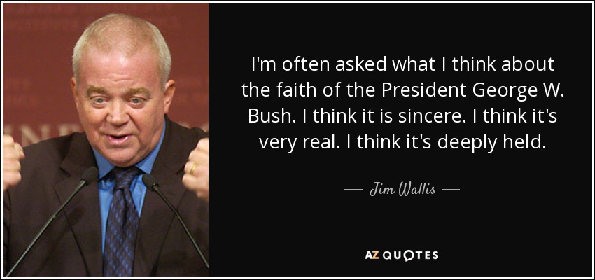 I'm often asked what I think about the faith of the President George W. Bush. I think it is sincere. I think it's very real. I think it's deeply held. - Jim Wallis