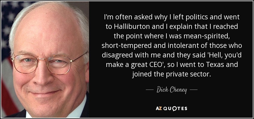 I'm often asked why I left politics and went to Halliburton and I explain that I reached the point where I was mean-spirited, short-tempered and intolerant of those who disagreed with me and they said 'Hell, you'd make a great CEO', so I went to Texas and joined the private sector. - Dick Cheney
