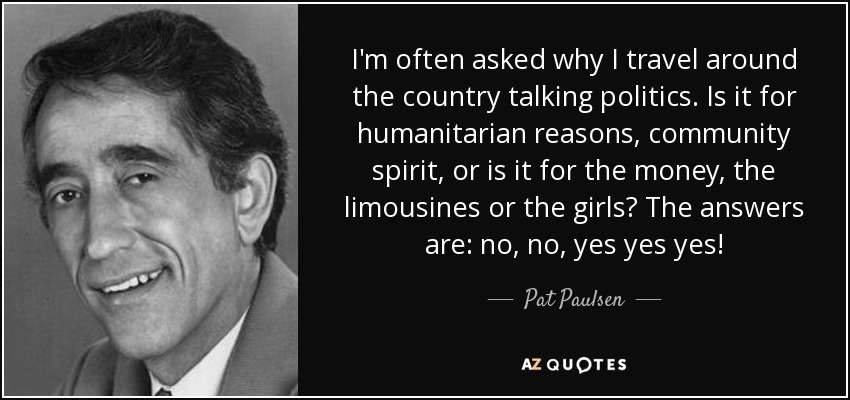 I'm often asked why I travel around the country talking politics. Is it for humanitarian reasons, community spirit, or is it for the money, the limousines or the girls? The answers are: no, no, yes yes yes! - Pat Paulsen