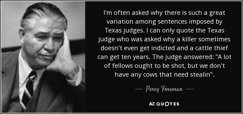 I'm often asked why there is such a great variation among sentences imposed by Texas judges. I can only quote the Texas judge who was asked why a killer sometimes doesn't even get indicted and a cattle thief can get ten years. The judge answered: 