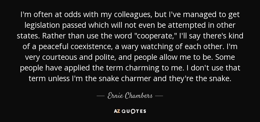 I'm often at odds with my colleagues, but I've managed to get legislation passed which will not even be attempted in other states. Rather than use the word 
