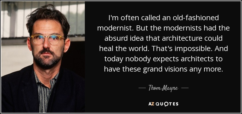 I'm often called an old-fashioned modernist. But the modernists had the absurd idea that architecture could heal the world. That's impossible. And today nobody expects architects to have these grand visions any more. - Thom Mayne