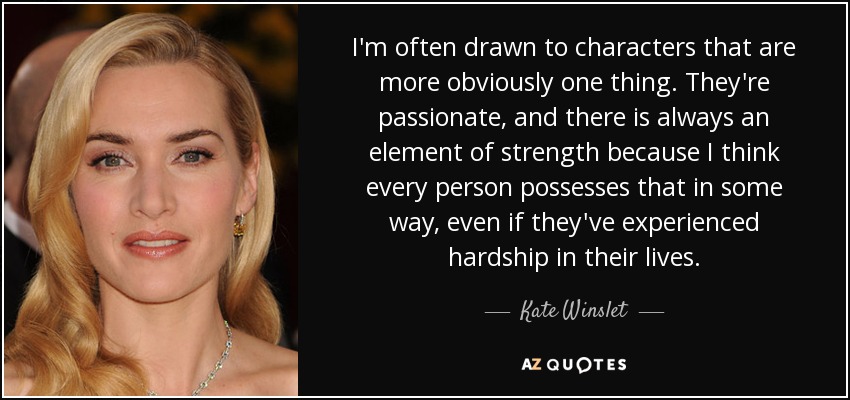 I'm often drawn to characters that are more obviously one thing. They're passionate, and there is always an element of strength because I think every person possesses that in some way, even if they've experienced hardship in their lives. - Kate Winslet