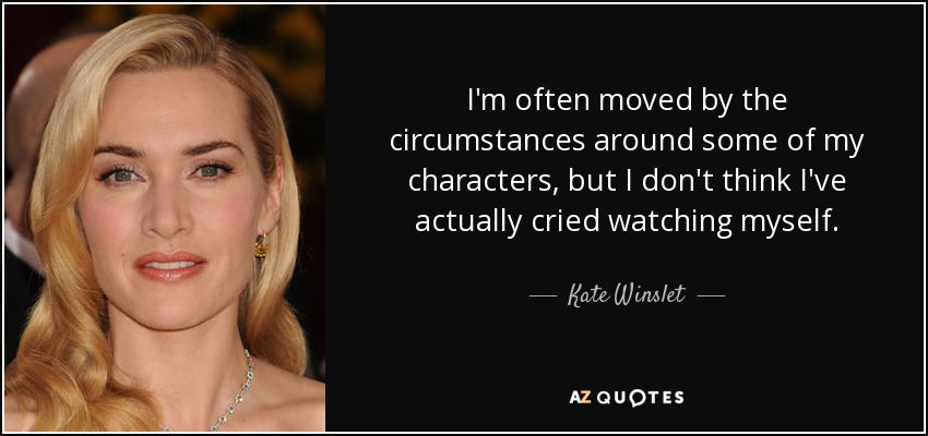 I'm often moved by the circumstances around some of my characters, but I don't think I've actually cried watching myself. - Kate Winslet