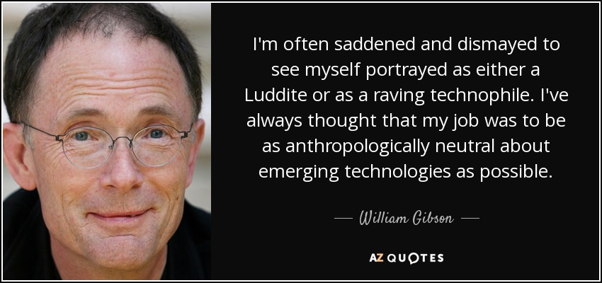 I'm often saddened and dismayed to see myself portrayed as either a Luddite or as a raving technophile. I've always thought that my job was to be as anthropologically neutral about emerging technologies as possible. - William Gibson