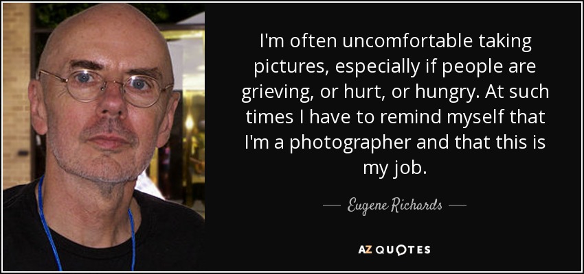 I'm often uncomfortable taking pictures, especially if people are grieving, or hurt, or hungry. At such times I have to remind myself that I'm a photographer and that this is my job. - Eugene Richards