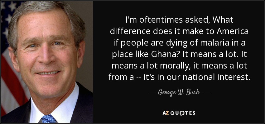 I'm oftentimes asked, What difference does it make to America if people are dying of malaria in a place like Ghana? It means a lot. It means a lot morally, it means a lot from a -- it's in our national interest. - George W. Bush