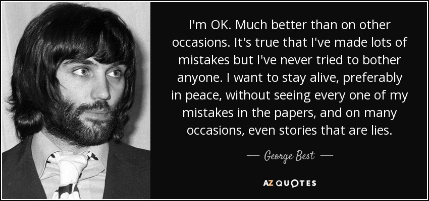 I'm OK. Much better than on other occasions. It's true that I've made lots of mistakes but I've never tried to bother anyone. I want to stay alive, preferably in peace, without seeing every one of my mistakes in the papers, and on many occasions, even stories that are lies. - George Best