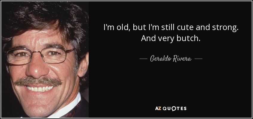 I'm old, but I'm still cute and strong. And very butch. - Geraldo Rivera