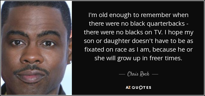 I'm old enough to remember when there were no black quarterbacks - there were no blacks on TV. I hope my son or daughter doesn't have to be as fixated on race as I am, because he or she will grow up in freer times. - Chris Rock