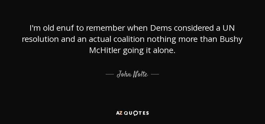 I'm old enuf to remember when Dems considered a UN resolution and an actual coalition nothing more than Bushy McHitler going it alone. - John Nolte