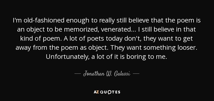 I'm old-fashioned enough to really still believe that the poem is an object to be memorized, venerated... I still believe in that kind of poem. A lot of poets today don't, they want to get away from the poem as object. They want something looser. Unfortunately, a lot of it is boring to me. - Jonathan W. Galassi