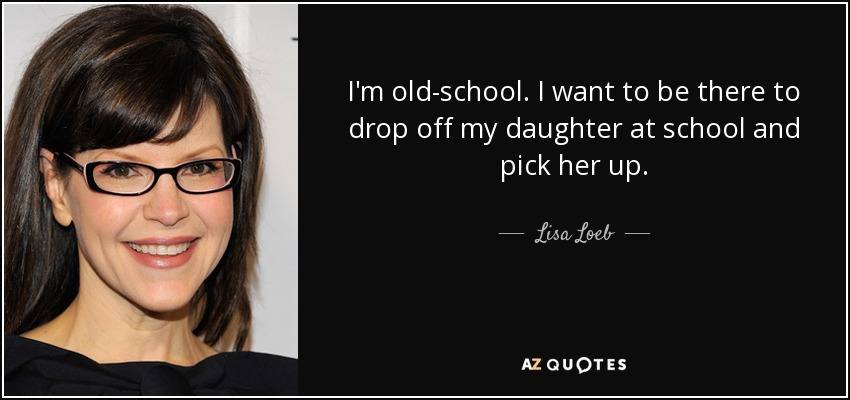 I'm old-school. I want to be there to drop off my daughter at school and pick her up. - Lisa Loeb