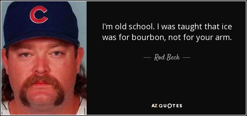 I'm old school. I was taught that ice was for bourbon, not for your arm. - Rod Beck