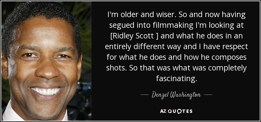 I'm older and wiser. So and now having segued into filmmaking I'm looking at [Ridley Scott ] and what he does in an entirely different way and I have respect for what he does and how he composes shots. So that was what was completely fascinating. - Denzel Washington