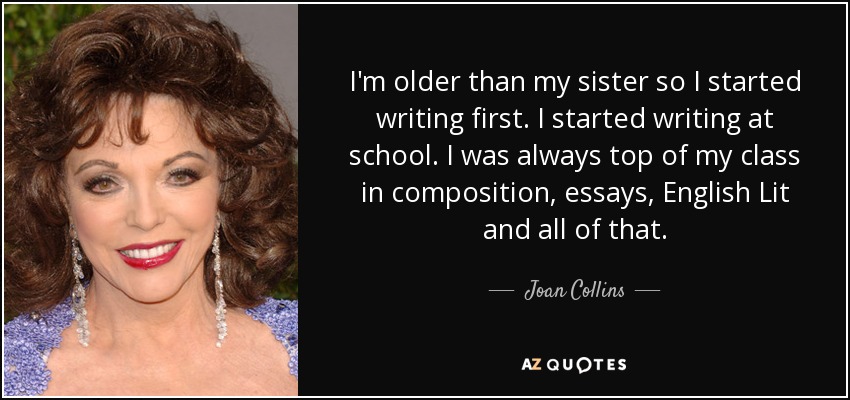 I'm older than my sister so I started writing first. I started writing at school. I was always top of my class in composition, essays, English Lit and all of that. - Joan Collins