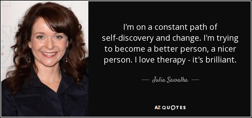 I'm on a constant path of self-discovery and change. I'm trying to become a better person, a nicer person. I love therapy - it's brilliant. - Julia Sawalha