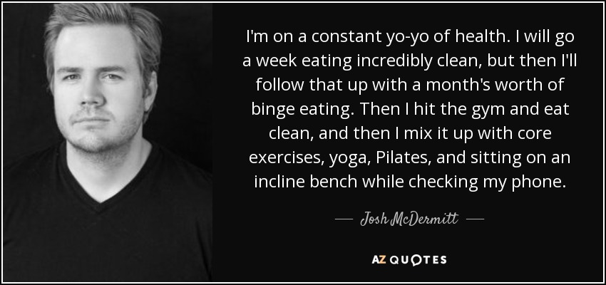 I'm on a constant yo-yo of health. I will go a week eating incredibly clean, but then I'll follow that up with a month's worth of binge eating. Then I hit the gym and eat clean, and then I mix it up with core exercises, yoga, Pilates, and sitting on an incline bench while checking my phone. - Josh McDermitt