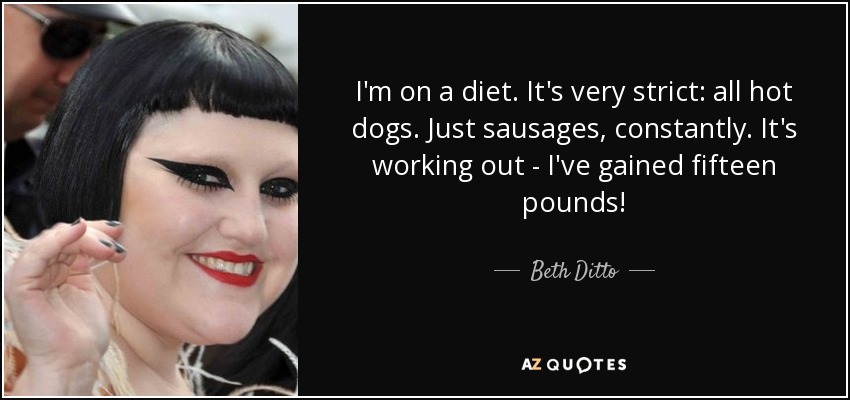 I'm on a diet. It's very strict: all hot dogs. Just sausages, constantly. It's working out - I've gained fifteen pounds! - Beth Ditto
