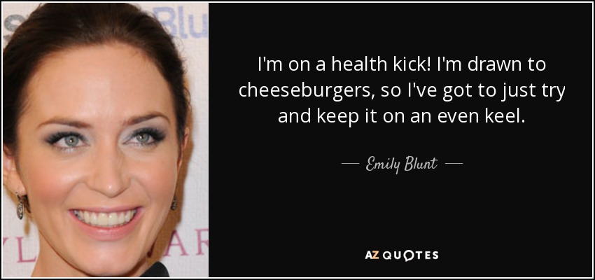 I'm on a health kick! I'm drawn to cheeseburgers, so I've got to just try and keep it on an even keel. - Emily Blunt