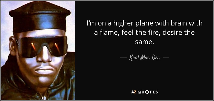 I'm on a higher plane with brain with a flame, feel the fire, desire the same. - Kool Moe Dee