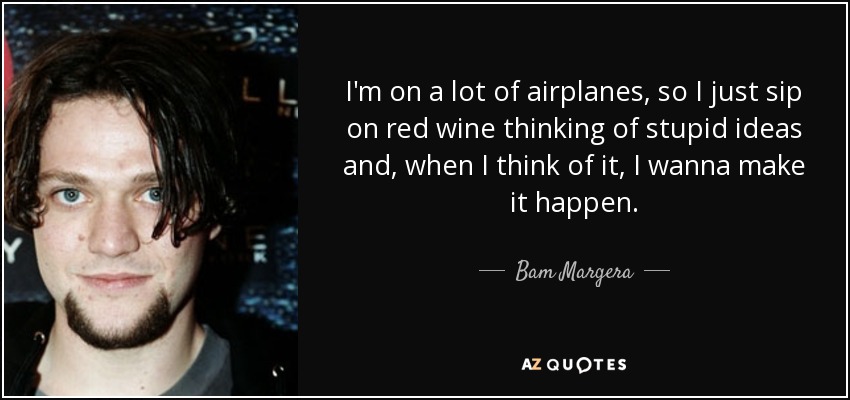 I'm on a lot of airplanes, so I just sip on red wine thinking of stupid ideas and, when I think of it, I wanna make it happen. - Bam Margera