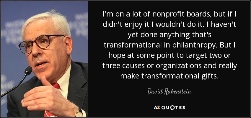 I'm on a lot of nonprofit boards, but if I didn't enjoy it I wouldn't do it. I haven't yet done anything that's transformational in philanthropy. But I hope at some point to target two or three causes or organizations and really make transformational gifts. - David Rubenstein