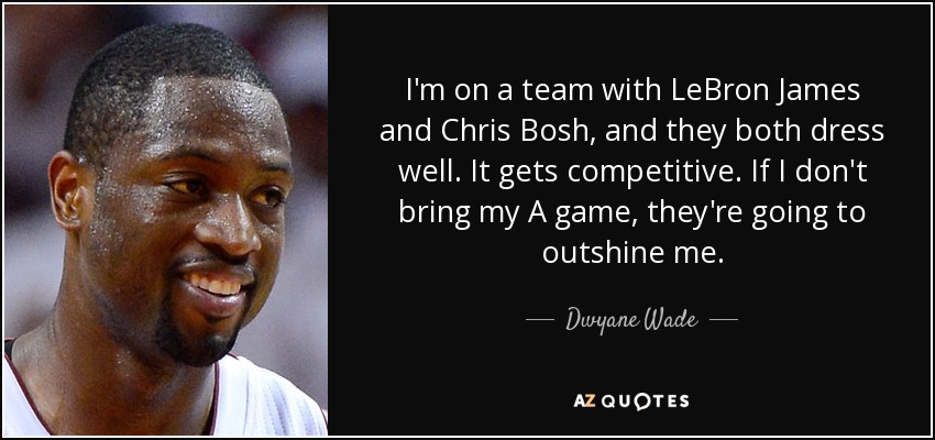 I'm on a team with LeBron James and Chris Bosh, and they both dress well. It gets competitive. If I don't bring my A game, they're going to outshine me. - Dwyane Wade