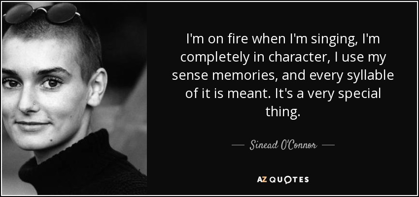 I'm on fire when I'm singing, I'm completely in character, I use my sense memories, and every syllable of it is meant. It's a very special thing. - Sinead O'Connor