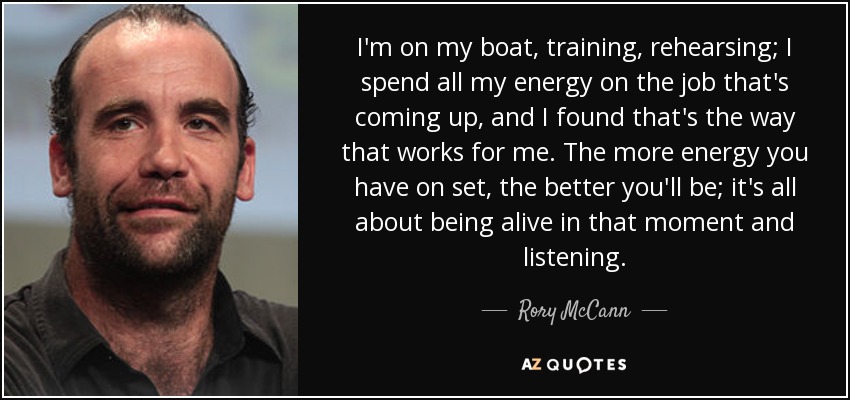 I'm on my boat, training, rehearsing; I spend all my energy on the job that's coming up, and I found that's the way that works for me. The more energy you have on set, the better you'll be; it's all about being alive in that moment and listening. - Rory McCann