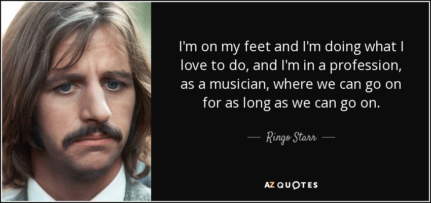 I'm on my feet and I'm doing what I love to do, and I'm in a profession, as a musician, where we can go on for as long as we can go on. - Ringo Starr
