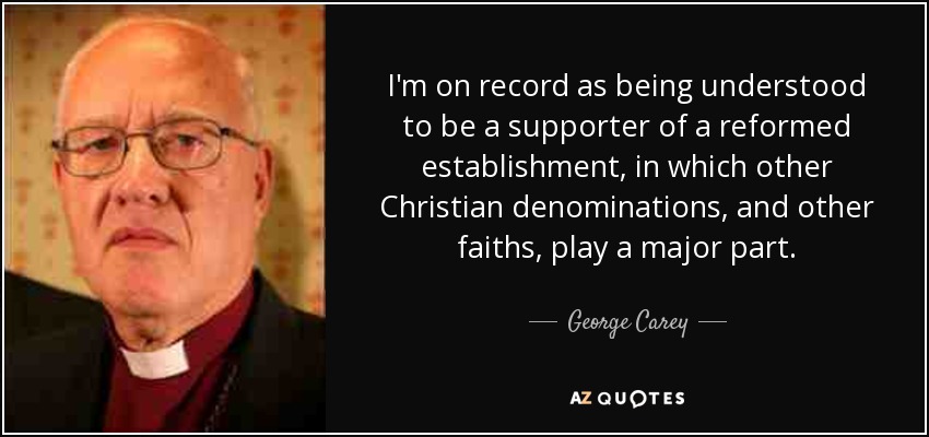 I'm on record as being understood to be a supporter of a reformed establishment, in which other Christian denominations, and other faiths, play a major part. - George Carey