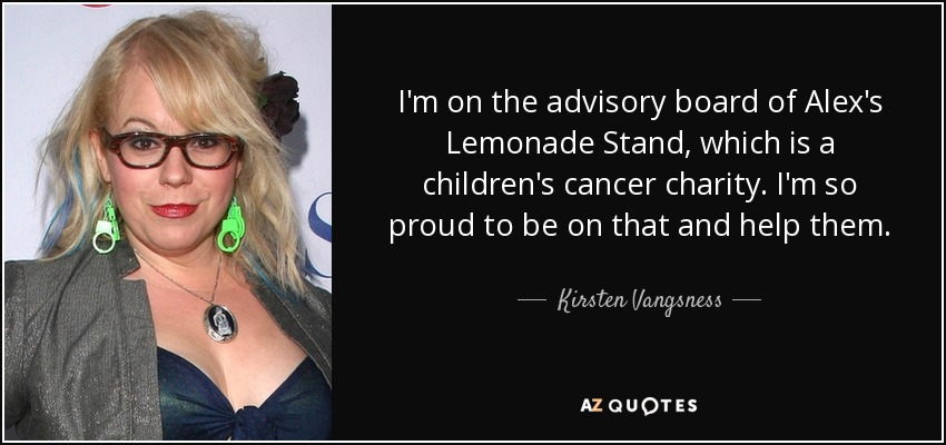 I'm on the advisory board of Alex's Lemonade Stand, which is a children's cancer charity. I'm so proud to be on that and help them. - Kirsten Vangsness