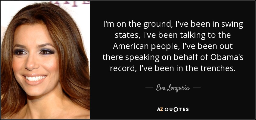 I'm on the ground, I've been in swing states, I've been talking to the American people, I've been out there speaking on behalf of Obama's record, I've been in the trenches. - Eva Longoria