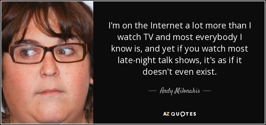 I'm on the Internet a lot more than I watch TV and most everybody I know is, and yet if you watch most late-night talk shows, it's as if it doesn't even exist. - Andy Milonakis