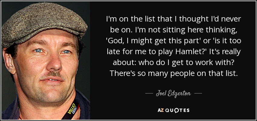 I'm on the list that I thought I'd never be on. I'm not sitting here thinking, 'God, I might get this part' or 'is it too late for me to play Hamlet?' It's really about: who do I get to work with? There's so many people on that list. - Joel Edgerton