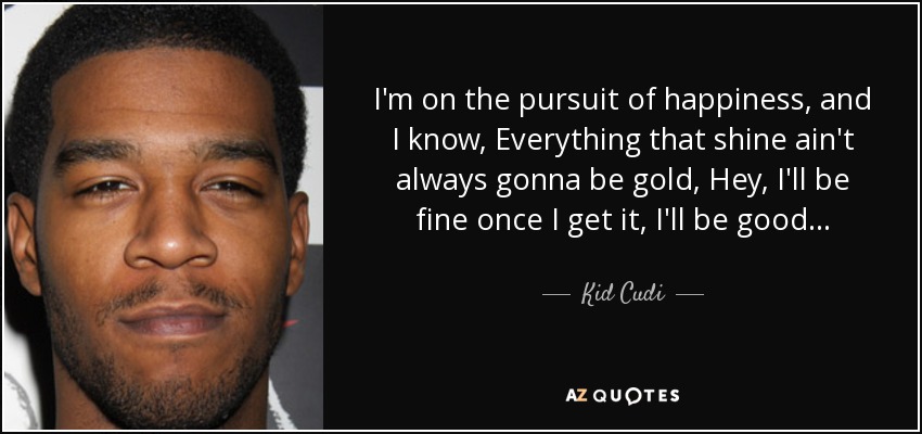I'm on the pursuit of happiness, and I know, Everything that shine ain't always gonna be gold, Hey, I'll be fine once I get it, I'll be good... - Kid Cudi