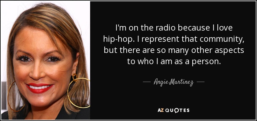 I'm on the radio because I love hip-hop. I represent that community, but there are so many other aspects to who I am as a person. - Angie Martinez