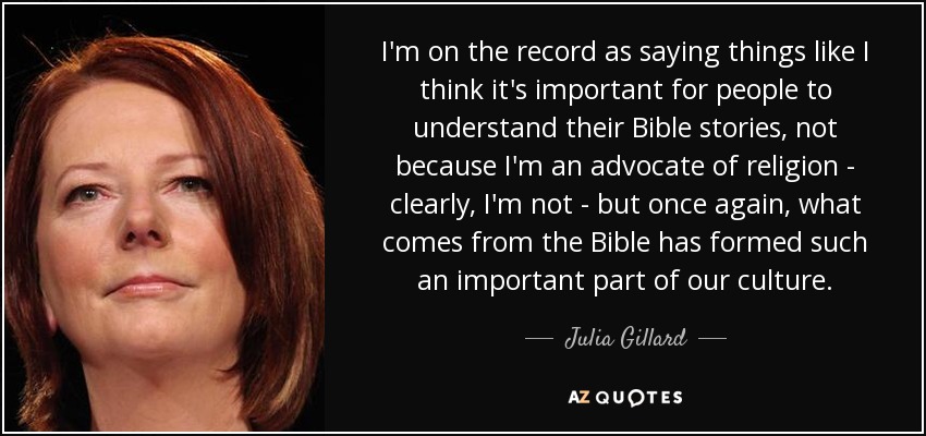 I'm on the record as saying things like I think it's important for people to understand their Bible stories, not because I'm an advocate of religion - clearly, I'm not - but once again, what comes from the Bible has formed such an important part of our culture. - Julia Gillard