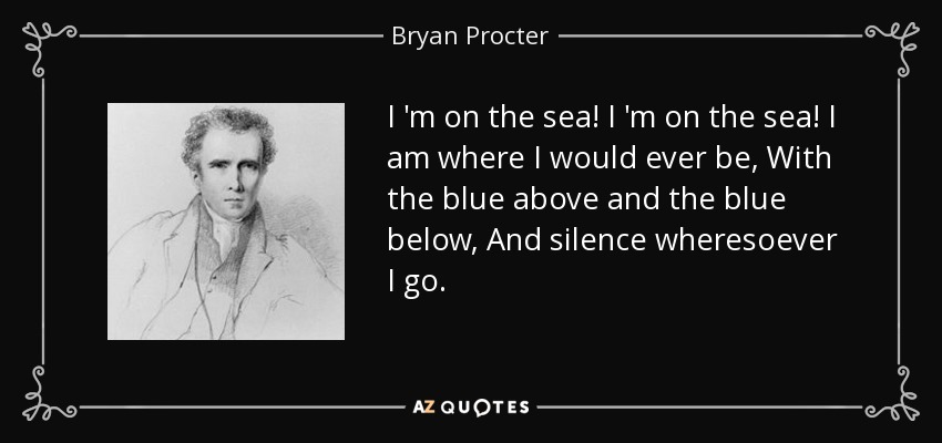 I 'm on the sea! I 'm on the sea! I am where I would ever be, With the blue above and the blue below, And silence wheresoever I go. - Bryan Procter