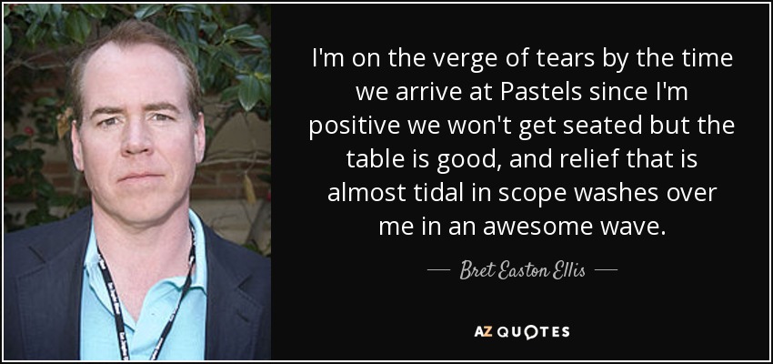 I'm on the verge of tears by the time we arrive at Pastels since I'm positive we won't get seated but the table is good, and relief that is almost tidal in scope washes over me in an awesome wave. - Bret Easton Ellis