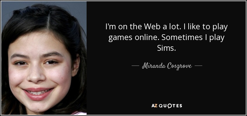 I'm on the Web a lot. I like to play games online. Sometimes I play Sims. - Miranda Cosgrove