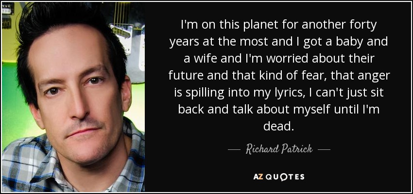I'm on this planet for another forty years at the most and I got a baby and a wife and I'm worried about their future and that kind of fear, that anger is spilling into my lyrics, I can't just sit back and talk about myself until I'm dead. - Richard Patrick