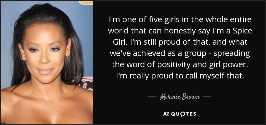 I'm one of five girls in the whole entire world that can honestly say I'm a Spice Girl. I'm still proud of that, and what we've achieved as a group - spreading the word of positivity and girl power. I'm really proud to call myself that. - Melanie Brown